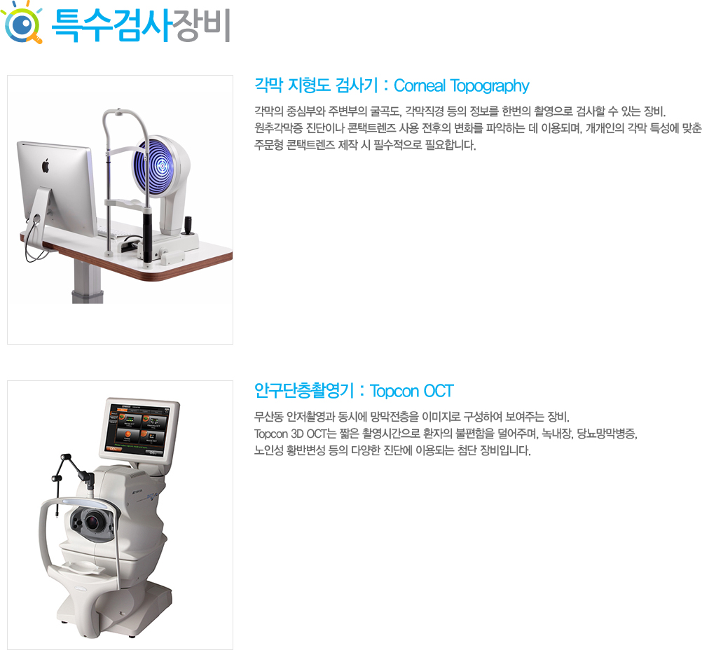 1)	  ˻ : Corneal Topography
 ߽ɺο ֺ ,    ѹ Կ ˻  ִ . ߰ ̳ Ʈ   ȭ ľϴ  ̿Ǹ,   Ư  ֹ Ʈ   ʼ ʿմϴ.
2)	ȱԿ : Topcon Corneal OCT
굿 Կ ÿ  ̹ Ͽ ִ . Topcon 3D OCT ª Կð ȯ  ָ, 쳻, 索, μ Ȳݺ  پ ܿ ̿Ǵ ÷ Դϴ.
